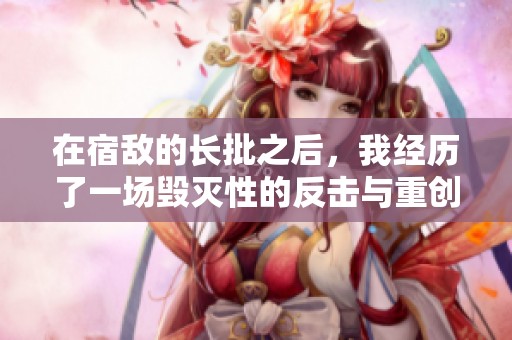 在宿敌的长批之后，我经历了一场毁灭性的反击与重创