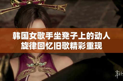 韩国女歌手坐凳子上的动人旋律回忆旧歌精彩重现