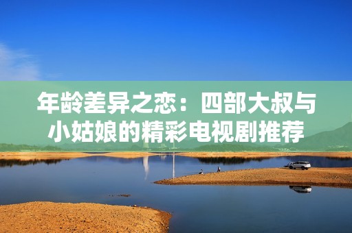 年龄差异之恋：四部大叔与小姑娘的精彩电视剧推荐