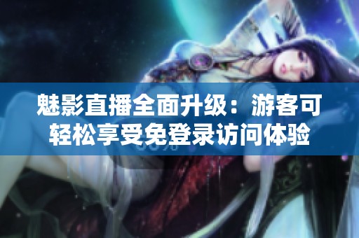 魅影直播全面升级：游客可轻松享受免登录访问体验