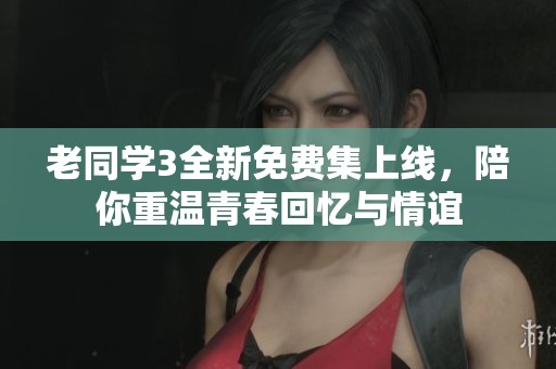 老同学3全新免费集上线，陪你重温青春回忆与情谊