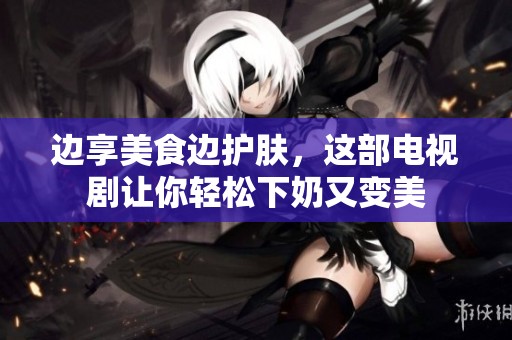 边享美食边护肤，这部电视剧让你轻松下奶又变美