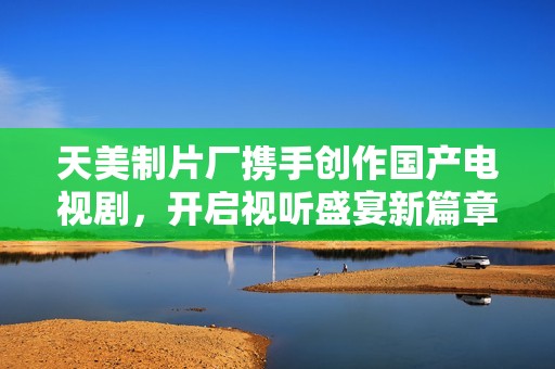 天美制片厂携手创作国产电视剧，开启视听盛宴新篇章