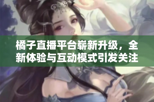橘子直播平台崭新升级，全新体验与互动模式引发关注