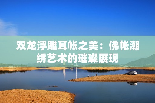 双龙浮雕耳帐之美：佛帐潮绣艺术的璀璨展现