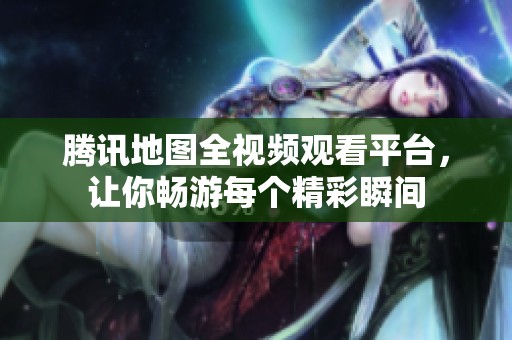 腾讯地图全视频观看平台，让你畅游每个精彩瞬间