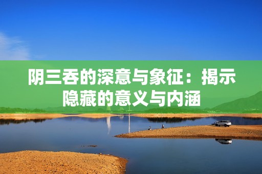 阴三吞的深意与象征：揭示隐藏的意义与内涵