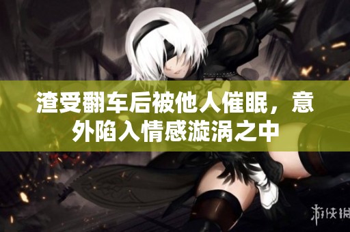 渣受翻车后被他人催眠，意外陷入情感漩涡之中