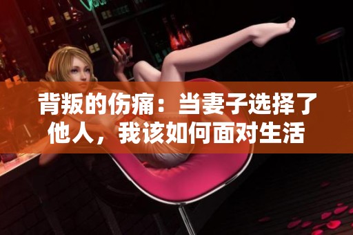 背叛的伤痛：当妻子选择了他人，我该如何面对生活