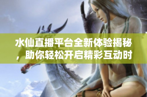水仙直播平台全新体验揭秘，助你轻松开启精彩互动时光