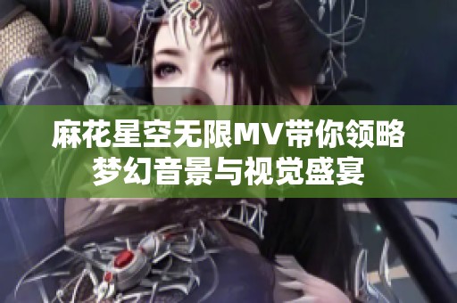 麻花星空无限MV带你领略梦幻音景与视觉盛宴
