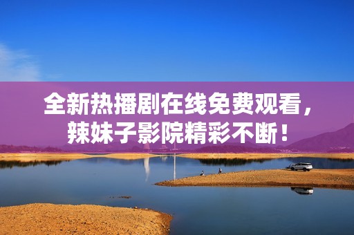 全新热播剧在线免费观看，辣妹子影院精彩不断！