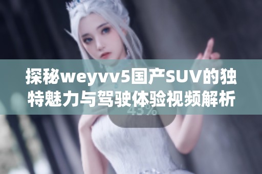 探秘weyvv5国产SUV的独特魅力与驾驶体验视频解析