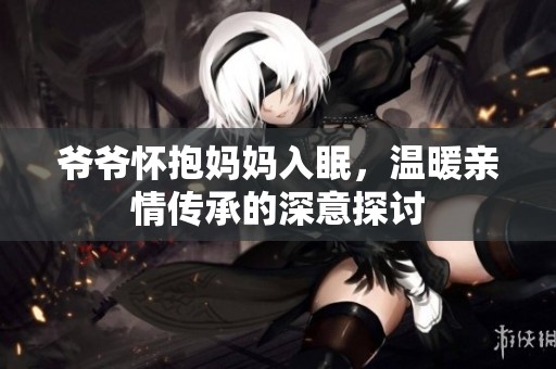 爷爷怀抱妈妈入眠，温暖亲情传承的深意探讨