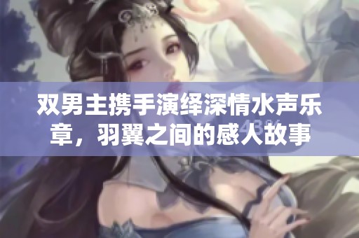 双男主携手演绎深情水声乐章，羽翼之间的感人故事