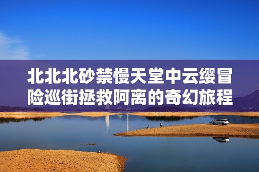 北北北砂禁慢天堂中云缨冒险巡街拯救阿离的奇幻旅程