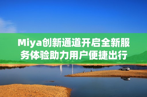 Miya创新通道开启全新服务体验助力用户便捷出行