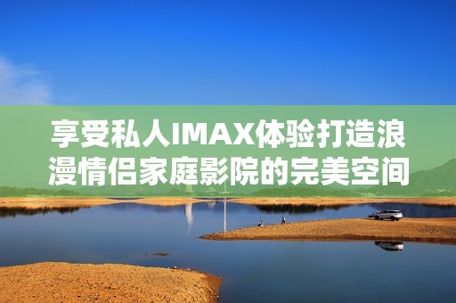 享受私人IMAX体验打造浪漫情侣家庭影院的完美空间