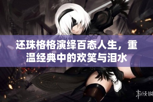 还珠格格演绎百态人生，重温经典中的欢笑与泪水