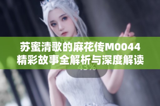 苏蜜清歌的麻花传M0044精彩故事全解析与深度解读