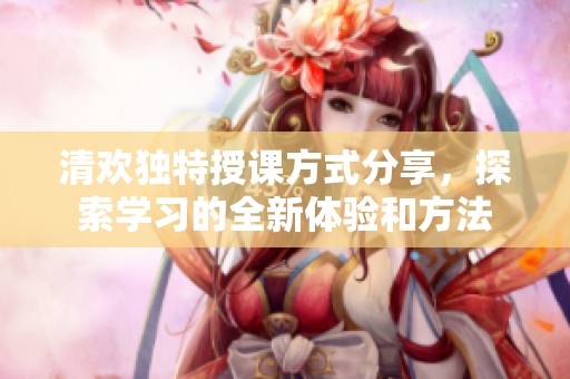清欢独特授课方式分享，探索学习的全新体验和方法
