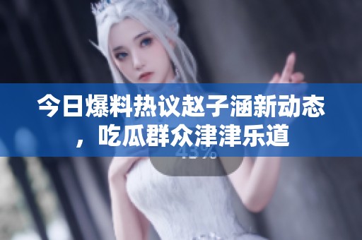今日爆料热议赵子涵新动态，吃瓜群众津津乐道