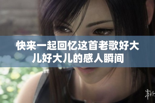 快来一起回忆这首老歌好大儿好大儿的感人瞬间