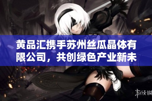 黄品汇携手苏州丝瓜晶体有限公司，共创绿色产业新未来