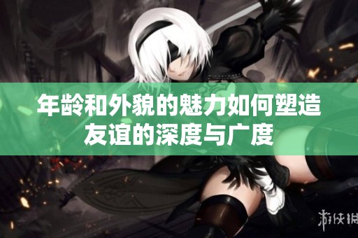 年龄和外貌的魅力如何塑造友谊的深度与广度
