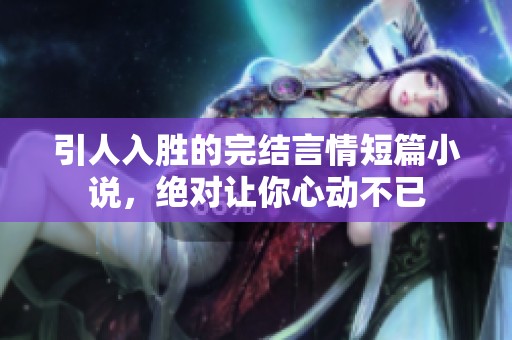 引人入胜的完结言情短篇小说，绝对让你心动不已