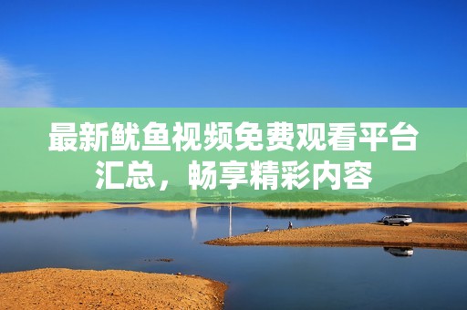 最新鱿鱼视频免费观看平台汇总，畅享精彩内容