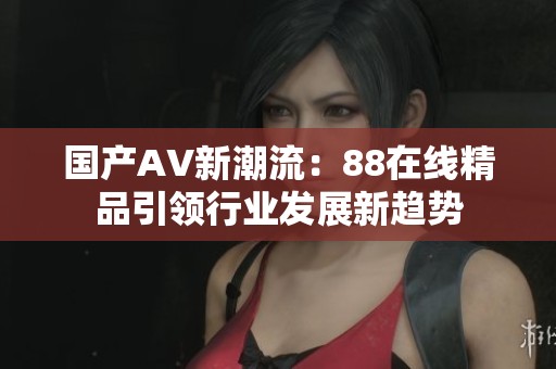 国产AV新潮流：88在线精品引领行业发展新趋势
