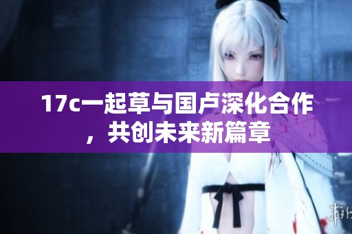 17c一起草与国卢深化合作，共创未来新篇章