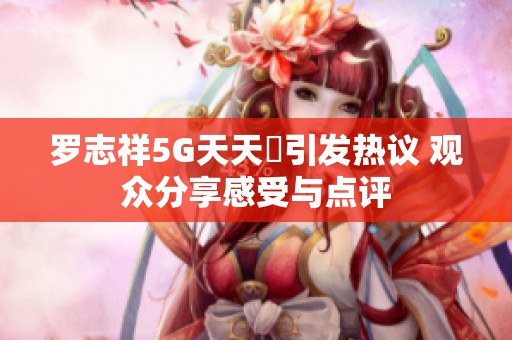 罗志祥5G天天奭引发热议 观众分享感受与点评