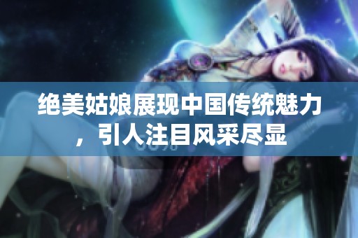 绝美姑娘展现中国传统魅力，引人注目风采尽显