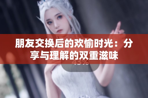 朋友交换后的欢愉时光：分享与理解的双重滋味