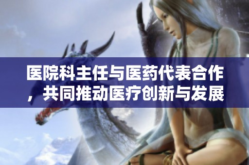 医院科主任与医药代表合作，共同推动医疗创新与发展
