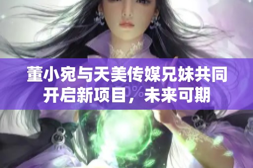 董小宛与天美传媒兄妹共同开启新项目，未来可期