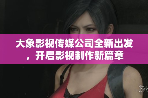 大象影视传媒公司全新出发，开启影视制作新篇章