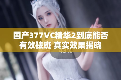 国产377VC精华2到底能否有效祛斑 真实效果揭晓