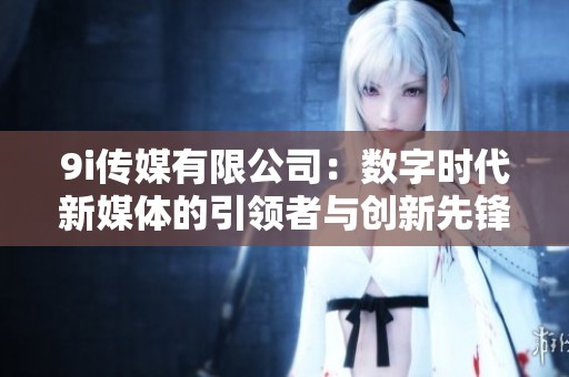 9i传媒有限公司：数字时代新媒体的引领者与创新先锋