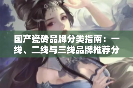 国产瓷砖品牌分类指南：一线、二线与三线品牌推荐分析