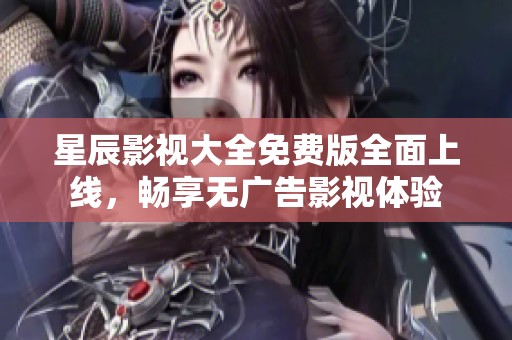 星辰影视大全免费版全面上线，畅享无广告影视体验