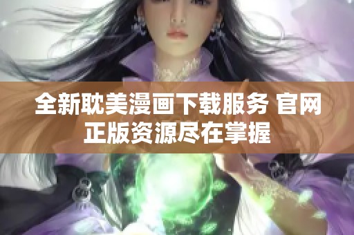 全新耽美漫画下载服务 官网正版资源尽在掌握