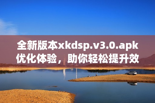 全新版本xkdsp.v3.0.apk优化体验，助你轻松提升效率