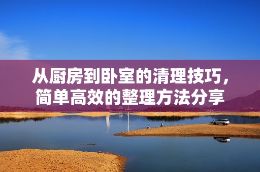 从厨房到卧室的清理技巧，简单高效的整理方法分享