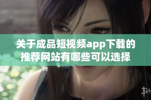 关于成品短视频app下载的推荐网站有哪些可以选择