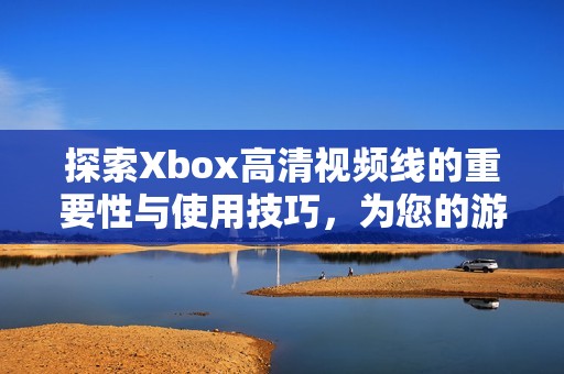 探索Xbox高清视频线的重要性与使用技巧，为您的游戏体验加分