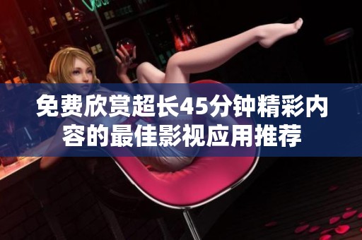 免费欣赏超长45分钟精彩内容的最佳影视应用推荐