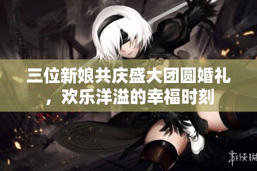三位新娘共庆盛大团圆婚礼，欢乐洋溢的幸福时刻